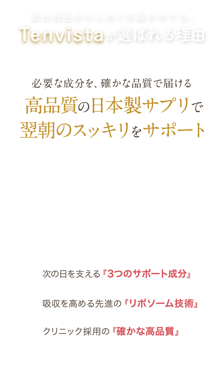 【競合商品がひしめく市場の中でも、Tenvistaが選ばれる理由】
必要な成分を、確かな品質で届ける、高品質の日本製サプリで翌朝のスッキリをサポート！
理由1：次の日を支える『3つのサポート成分」
理由2：吸収を高める先進の『リポソーム技術』
理由3：クリニック採用の『確かな高品質』